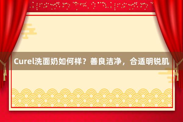 Curel洗面奶如何样？善良洁净，合适明锐肌