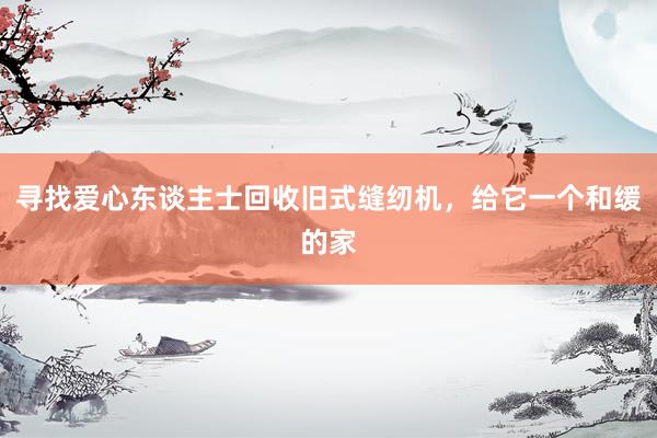 寻找爱心东谈主士回收旧式缝纫机，给它一个和缓的家