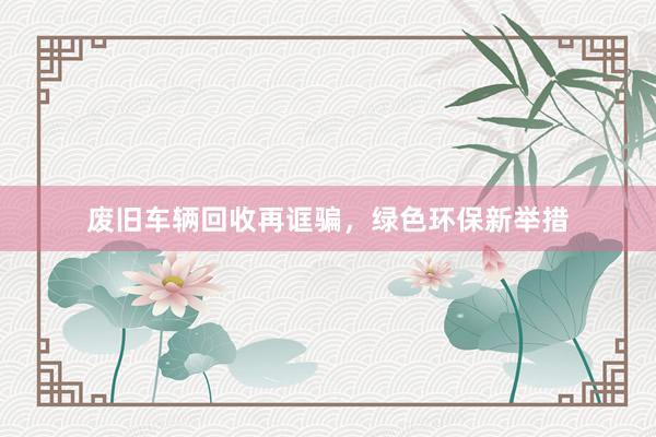 废旧车辆回收再诓骗，绿色环保新举措